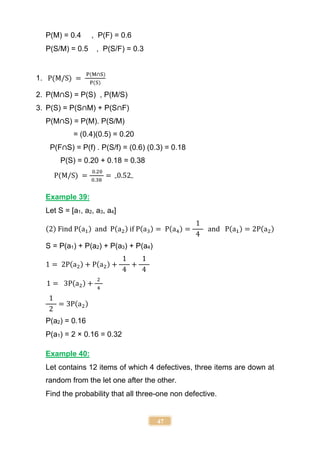 47
P(M) = 0.4 , P(F) = 0.6
P(S/M) = 0.5 , P(S/F) = 0.3
1. P(M/S) =
P(M∩S)
P(S)
2. P(M∩S) = P(S) , P(M/S)
3. P(S) = P(S∩M) + P(S∩F)
P(M∩S) = P(M). P(S/M)
= (0.4)(0.5) = 0.20
P(F∩S) = P(f) . P(S/f) = (0.6) (0.3) = 0.18
P(S) = 0.20 + 0.18 = 0.38
P(M/S) =
0.20
0.38
= 0.52
Example 39:
Let S = [a1, a2, a3, a4]
(2) Find P(a1) and P(a2) if P(a3) = P(a4) =
1
4
and P(a1) = 2P(a2)
S = P(a1) + P(a2) + P(a3) + P(a4)
1 = 2P(a2) + P(a2) +
1
4
+
1
4
1 = 3P(a2) +
2
4
1
2
= 3P(a2)
P(a2) = 0.16
P(a1) = 2 × 0.16 = 0.32
Example 40:
Let contains 12 items of which 4 defectives, three items are down at
random from the let one after the other.
Find the probability that all three-one non defective.
 
