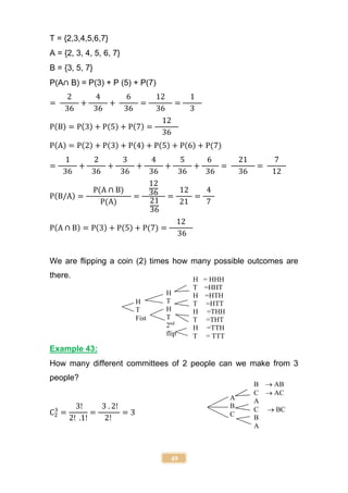 49
T = {2,3,4,5,6,7}
A = {2, 3, 4, 5, 6, 7}
B = {3, 5, 7}
P(A∩ B) = P(3) + P (5) + P(7)
=
2
36
+
4
36
+
6
36
=
12
36
=
1
3
P(B) = P(3) + P(5) + P(7) =
12
36
P(A) = P(2) + P(3) + P(4) + P(5) + P(6) + P(7)
=
1
36
+
2
36
+
3
36
+
4
36
+
5
36
+
6
36
=
21
36
=
7
12
P(B/A) =
P(A ∩ B)
P(A)
=
12
36
21
36
=
12
21
=
4
7
P(A ∩ B) = P(3) + P(5) + P(7) =
12
36
We are flipping a coin (2) times how many possible outcomes are
there.
Example 43:
How many different committees of 2 people can we make from 3
people?
C2
3
=
3!
2! .1!
=
3 . 2!
2!
= 3
H
T
Fist
H
T
H
T
2nd
flip
H = HHH
T =HHT
H =HTH
T =HTT
H =THH
T =THT
H =TTH
T = TTT
A
B
C
B  AB
C  AC
A
C  BC
B
A
 