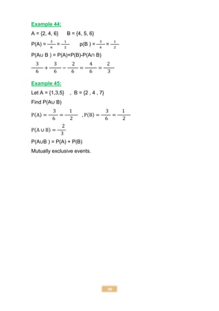 50
Example 44:
A = {2, 4, 6} B = {4, 5, 6}
P(A) =
3
6
=
1
2
p(B ) =
3
6
=
1
2
P(A∪ B ) = P(A)+P(B)-P(A∩ B)
3
6
+
3
6
−
2
6
=
4
6
=
2
3
Example 45:
Let A = {1,3,5} , B = {2 , 4 , 7}
Find P(A∪ B)
P(A) =
3
6
=
1
2
, P(B) =
3
6
=
1
2
P(A ∪ B) =
2
3
P(A∪B ) = P(A) + P(B)
Mutually exclusive events.
 