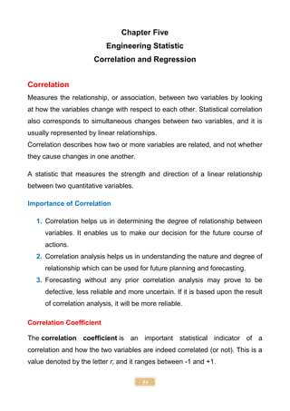 51
Chapter Five
Engineering Statistic
Correlation and Regression
Correlation
Measures the relationship, or association, between two variables by looking
at how the variables change with respect to each other. Statistical correlation
also corresponds to simultaneous changes between two variables, and it is
usually represented by linear relationships.
Correlation describes how two or more variables are related, and not whether
they cause changes in one another.
A statistic that measures the strength and direction of a linear relationship
between two quantitative variables.
Importance of Correlation
1. Correlation helps us in determining the degree of relationship between
variables. It enables us to make our decision for the future course of
actions.
2. Correlation analysis helps us in understanding the nature and degree of
relationship which can be used for future planning and forecasting.
3. Forecasting without any prior correlation analysis may prove to be
defective, less reliable and more uncertain. If it is based upon the result
of correlation analysis, it will be more reliable.
Correlation Coefficient
The correlation coefficient is an important statistical indicator of a
correlation and how the two variables are indeed correlated (or not). This is a
value denoted by the letter r, and it ranges between -1 and +1.
 