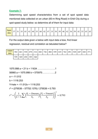 66
Example 7:
Determining spot speed characteristics from a set of spot speed data
mentioned data collected on an urban (60-m Ring Road) in Erbil City during a
spot speed study below: so determine all of them for input data:
Input
data
37 51 55 65 42 40 55 60 42 47 35 58 59 48 42 56 59 42 53 65 65
For the output data given a below with input data a bow, find linear
regression, residual and correlation as tabulated below?
output
data
582 661 530 478 316 682 726 484 559 635 762 491 520 647 682 571
526 569 458 395 360
1075.998 a + 21 b = 11634 ……….………….1
56960 a + 1075.998 b = 575970……………..2
a = -11.012
b = 1118.253
Y-hate = -11.012x + 1118.253
r² = (279536 – 57752.1376) / 279536 = 0.793
𝑟2
= (
1
𝑛 − 1
∑ (
𝑋𝑖 − 𝑋𝑚𝑒𝑎𝑛
𝑆𝑥
) (
𝑌𝑖 − 𝑌𝑚𝑒𝑎𝑛
𝑆𝑦
))
2
= 0.793
 