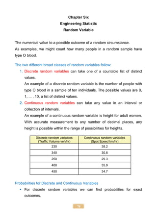 70
Chapter Six
Engineering Statistic
Random Variable
The numerical value to a possible outcome of a random circumstance.
As examples, we might count how many people in a random sample have
type O blood.
The two different broad classes of random variables follow:
1. Discrete random variables can take one of a countable list of distinct
values.
An example of a discrete random variable is the number of people with
type O blood in a sample of ten individuals. The possible values are 0,
1, ... , 10, a list of distinct values.
2. Continuous random variables can take any value in an interval or
collection of intervals.
An example of a continuous random variable is height for adult women.
With accurate measurement to any number of decimal places, any
height is possible within the range of possibilities for heights.
Discrete random variables
(Traffic Volume veh/hr)
Continuous random variables
(Spot Speed km/hr)
230 38.2
340 30.8
250 29.3
400 35.9
450 34.7
Probabilities for Discrete and Continuous Variables
 For discrete random variables we can find probabilities for exact
outcomes.
 