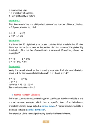 73
n = number of trials
P = probability of success
1 – p = probability of failure
Example 3:
Find the mean of the probability distribution of the number of heads obtained
in 3 flips of a balanced coin?
n = 10 p = ½
µ = 3 * ½ = 3/2
Example 4:
A shipment of 20 digital voice recorders contains 5 that are defective. If 10 of
them are randomly chosen for inspection, find the mean of the probability
distribution of the number of defectives in a sample of 10 randomly chosen for
inspection?
n = 10 p = 5/20
µ = 10 * 5/20 = 2.5
Example 5:
Verify the result stated in the preceding example; that standard deviation
equal to 2 for the binomial distribution with n = 16 and p = 1/2?
n = 16 p = ½
(1-p) = 2
Variance = 16 * ½ * ½ = 4
Standard deviation = √4 = 2
4. Normal Random Variables
The most commonly encountered type of continuous random variable is the
normal random variable, which has a specific form of a bell-shaped
probability density curve called a normal curve. A normal random variable is
also said to have a normal distribution.
The equation of the normal probability density is shown in below.
 