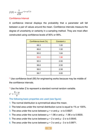 74
𝑓(𝑋) =
1
√2𝜋
𝑒−(𝑥−𝜇)2/2
Confidence Interval
A confidence interval displays the probability that a parameter will fall
between a pair of values around the mean. Confidence intervals measure the
degree of uncertainty or certainty in a sampling method. They are most often
constructed using confidence levels of 95% or 99%.
Confidence level (%) Constant z
68.3 1.00
86.6 1.50
90.0 1.64
95.0 1.96
95.5 2.00
98.8 2.50
99.0 2.58
99.7 3.00
* Use confidence level (95) for engineering works because may be middle of
the confidence intervals.
* Use the letter Z to represent a standard normal random variable.
z∗
=
X − μ
σ
The following basic properties are used (see figure)
1. The normal distribution is symmetrical about the mean.
2. The total area under the normal distribution curve is equal to 1% or 100%.
3. The area under the curve between µ + σ and µ - σ is 0.6827.
4. The area under the curve between µ + 1.96 σ and µ - 1.96 σ is 0.9500.
5. The area under the curve between µ + 2 σ and µ - 2 σ is 0.9545.
6. The area under the curve between µ + 3 σ and µ - 3 σ is 0.9971.
 