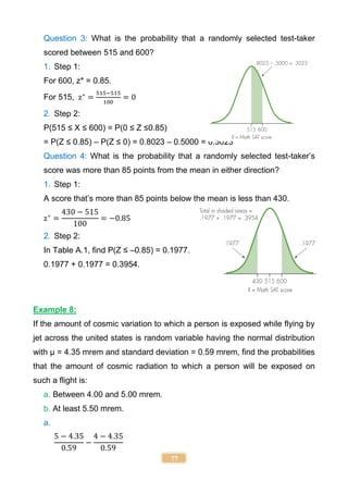 77
Question 3: What is the probability that a randomly selected test-taker
scored between 515 and 600?
1. Step 1:
For 600, z* = 0.85.
For 515, z∗
=
515−515
100
= 0
2. Step 2:
P(515 ≤ X ≤ 600) = P(0 ≤ Z ≤0.85)
= P(Z ≤ 0.85) – P(Z ≤ 0) = 0.8023 – 0.5000 = 0.3023
Question 4: What is the probability that a randomly selected test-taker’s
score was more than 85 points from the mean in either direction?
1. Step 1:
A score that’s more than 85 points below the mean is less than 430.
z∗
=
430 − 515
100
= −0.85
2. Step 2:
In Table A.1, find P(Z ≤ –0.85) = 0.1977.
0.1977 + 0.1977 = 0.3954.
Example 8:
If the amount of cosmic variation to which a person is exposed while flying by
jet across the united states is random variable having the normal distribution
with µ = 4.35 mrem and standard deviation = 0.59 mrem, find the probabilities
that the amount of cosmic radiation to which a person will be exposed on
such a flight is:
a. Between 4.00 and 5.00 mrem.
b. At least 5.50 mrem.
a.
5 − 4.35
0.59
−
4 − 4.35
0.59
 