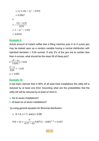 78
= (𝑧∗
1.10) − (𝑧∗
− 0.59)
= 0.5867
b.
1 −
5.5 − 4.35
0.59
= 1 − (𝑧∗
− 1.95)
= 0.0256
Example 9:
Actual amount of instant coffee that a filling machine puts in to 4 ounce jars
may be looked upon as a random variable having a normal distribution with
standard deviation = 0.04 ounces. If only 2% of the jars are to contain less
than 4 ounces, what should be the mean fill of these jars?
z∗
(
4 − μ
0.04
) = 0.02
4 − μ
0.04
= −2.05
μ = 4.082
Example 10:
It has been claimed that in 80% of all solar-heat installations the utility bill is
reduced by at least one third. According what are the probabilities that the
utility bill will be reduced by at least on third in:
a. Six to seven installations?
b. At least six of seven installations?
by using general equation for Binomial distribution.
a. X = 6, n = 7, and p = 0.80
P(X = 6) =
7!
6! (7 − 6)!
0.806
(1 − 0.80)7−6
= 0.367
 