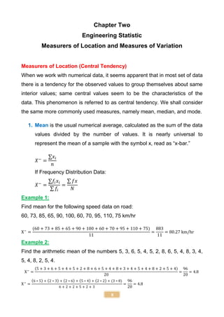 8
Chapter Two
Engineering Statistic
Measurers of Location and Measures of Variation
Measurers of Location (Central Tendency)
When we work with numerical data, it seems apparent that in most set of data
there is a tendency for the observed values to group themselves about same
interior values; same central values seem to be the characteristics of the
data. This phenomenon is referred to as central tendency. We shall consider
the same more commonly used measures, namely mean, median, and mode.
1. Mean is the usual numerical average, calculated as the sum of the data
values divided by the number of values. It is nearly universal to
represent the mean of a sample with the symbol x, read as “x-bar.”
𝑋−
=
∑𝑥𝑖
𝑛
If Frequency Distribution Data:
𝑋−
=
∑𝑓𝑖𝑥𝑖
∑ 𝑓𝑖
=
∑ 𝑓𝑥
𝑁
Example 1:
Find mean for the following speed data on road:
60, 73, 85, 65, 90, 100, 60, 70, 95, 110, 75 km/hr
X−
=
(60 + 73 + 85 + 65 + 90 + 100 + 60 + 70 + 95 + 110 + 75)
11
=
883
11
= 80.27 km/hr
Example 2:
Find the arithmetic mean of the numbers 5, 3, 6, 5, 4, 5, 2, 8, 6, 5, 4, 8, 3, 4,
5, 4, 8, 2, 5, 4.
X−
=
(5 + 3 + 6 + 5 + 4 + 5 + 2 + 8 + 6 + 5 + 4 + 8 + 3 + 4 + 5 + 4 + 8 + 2 + 5 + 4)
20
=
96
20
= 4.8
X−
=
(6 ∗ 5) + (2 ∗ 3) + (2 ∗ 6) + (5 ∗ 4) + (2 ∗ 2) + (3 ∗ 8)
6 + 2 + 2 + 5 + 2 + 3
=
96
20
= 4.8
 
