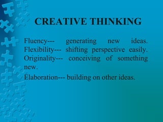 CREATIVE THINKING
Fluency--- generating new ideas.
Flexibility--- shifting perspective easily.
Originality--- conceiving of something
new.
Elaboration--- building on other ideas.
 