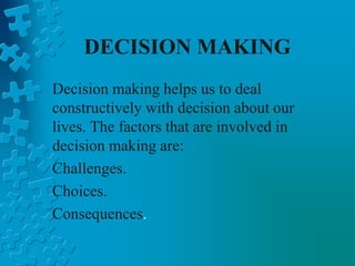 DECISION MAKING
Decision making helps us to deal
constructively with decision about our
lives. The factors that are involved in
decision making are:
Challenges.
Choices.
Consequences.
 