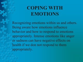 COPING WITH
EMOTIONS
Recognizing emotions within us and others.
Being aware how emotions influence
behavior and how to respond to emotions
appropriately. Intense emotions like anger
or sadness can have negative effects on
health if we don not respond to them
appropriately.
 