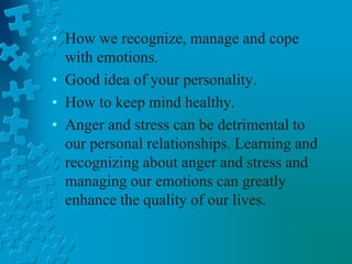 • How we recognize, manage and cope
with emotions.
• Good idea of your personality.
• How to keep mind healthy.
• Anger and stress can be detrimental to
our personal relationships. Learning and
recognizing about anger and stress and
managing our emotions can greatly
enhance the quality of our lives.
 