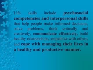 Life skills include psychosocial
competencies and interpersonal skills
that help people make informed decisions,
solve problems, think critically and
creatively, communicate effectively, build
healthy relationships, empathize with others,
and cope with managing their lives in
a healthy and productive manner.
 