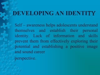 DEVELOPING AN IDENTITY
Self – awareness helps adolescents understand
themselves and establish their personal
identity. Lack of information and skills
prevent them from effectively exploring their
potential and establishing a positive image
and sound career
perspective.
 