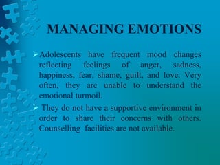 MANAGING EMOTIONS
Adolescents have frequent mood changes
reflecting feelings of anger, sadness,
happiness, fear, shame, guilt, and love. Very
often, they are unable to understand the
emotional turmoil.
 They do not have a supportive environment in
order to share their concerns with others.
Counselling facilities are not available.
 