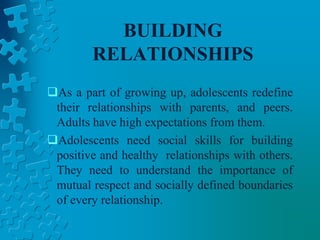 BUILDING
RELATIONSHIPS
As a part of growing up, adolescents redefine
their relationships with parents, and peers.
Adults have high expectations from them.
Adolescents need social skills for building
positive and healthy relationships with others.
They need to understand the importance of
mutual respect and socially defined boundaries
of every relationship.
 