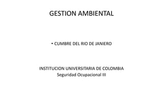 GESTION AMBIENTAL
• CUMBRE DEL RIO DE JANIERO
INSTITUCION UNIVERSITARIA DE COLOMBIA
Seguridad Ocupacional III
 
