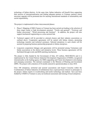 technology of Italian districts. At the same time, Italian industries will benefit from supporting
their process of internationalization and finding adequate partners in Vietnam; partners whose
necessary upgrade will be promoted also for meeting international standards of sustainability and
social responsibility.
The project is implemented in three interconnected phases:
1. Phase I: Mapping of SME Clusters in Vietnam has been carried out leading to the selection of
three target cluster at high development potential: “Textile and garment”, “Footwear and
leather processing”, “Wood processing and furniture”. In addition, the project will also
support mechanical engineering as a cross-sectoral link.
2. Technical support will be provided to selected clusters and their industry associations as
outlined above. Cooperation agreements will be started with Italian clusters, promoting
technology transfers and technical assistance. Selected enterprises in each cluster will be
assisted in preparing business partnership proposals to Italian enterprises.
3. Long-term cooperation linkages and agreements will be promoted among Vietnamese and
Italian associations at the district and enterprise levels. These business agreements will be
facilitated through events and B2B matching mechanisms.
The project is fully funded by the Government of Italy, (€3 million, MAE/DGCS) and it is
implemented by the United Nations Industrial Development Organization (UNIDO), recognized
internationally as the leading agency for SMEs upgrading and Cluster development in developing
and emerging economies. The national counterpart is the Ministry of Planning and Investment
(MPI). The project with a duration of 36 months entered its operational phase in June 2010.
Over 100 enterprises, territorial and sectoral associations and Export Consortia within the
Confederation of Italian Industries (Confindustria) have expressed keen interest to participate in
the project. Italian experts in woodworking and textile technology and markets have just been
fielded by UNIDO to Vietnam to carry out technical assessment and training of local enterprises.
 