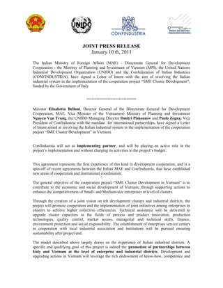 JOINT PRESS RELEASE
January 10 th, 2011
The Italian Ministry of Foreign Affairs (MAE) - Directorate General for Development
Cooperation - the Ministry of Planning and Investment of Vietnam (MPI), the United Nations
Industrial Development Organization (UNIDO) and the Confederation of Italian Industries
(CONFINDUSTRIA), have signed a Letter of Intent with the aim of involving the Italian
industrial system in the implementation of the cooperation project “SME Cluster Development”,
funded by the Government of Italy.
°°°°°°°°°°°°°°°°°°°°°°°°°°°°°°°
Minister Elisabetta Belloni, Director General of the Directorate General for Development
Cooperation, MAE, Vice Minister of the Vietnamese Ministry of Planning and Investment
Nguyen Van Trung, the UNIDO Managing Director Dmitri Piskounov and Paolo Zegna, Vice
President of Confindustria with the mandate for international partnerships, have signed a Letter
of Intent aimed at involving the Italian industrial system in the implementation of the cooperation
project “SME Cluster Development” in Vietnam.
Confindustria will act as implementing partner, and will be playing an active role in the
project’s implementation and without charging its activities to the project’s budget..
This agreement represents the first experience of this kind in development cooperation, and is a
spin-off of recent agreements between the Italian MAE and Confindustria, that have established
new areas of cooperation and institutional coordination.
The general objective of the cooperation project “SME Cluster Development in Vietnam” is to
contribute to the economic and social development of Vietnam, through supporting actions to
enhance the competitiveness of Small- and Medium-size enterprises at level of clusters.
Through the creation of a joint vision on teh development clusters and industrial districts, the
project will promote cooperation and the implementation of joint initiatives among enterprises in
clusters to achieve higher collective efficiencies. Technical assistance will be delivered to
upgrade cluster capacities in the fields of process and product innovation, production
technologies, quality control, market access, managerial and technical skills, finance,
environment protection and social responsibility. The establishment of enterprises service centers
in cooperation with local industrial association and institutions will be pursued ensuring
sustainability after project end.
The model described above largely draws on the experience of Italian industrial districts. A
specific and qualifying goal of this project is indeed the promotion of partnerships between
Italy and Vietnam at the level of enterprise and industrial districts. Development and
upgrading actions in Vietnam will leverage the rich endowment of know-how, competence and
 