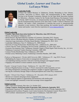Global Leader, Learner and Teacher
LaTanya White
Concept Creative Group
1700 N Monroe Street, #11-171 Tallahasee FL 32303
www.latanyawhite.biz
Leadership Profile
LaTanya has studied Business in Tallahassee, Florida, Bartending in New Orleans,
Louisiana, Innovation in Silicon Valley and Entrepreneurship in Bali, Indonesia.
Serving as the Principal Community Educator for the Open Book Innovation Institute
for Minorities, a Business Analyst for the Florida Small Business Development Center
at Florida A&M University, an entrepreneurship mentor for Startup Quest Tallahassee
and the Entrepreneurship instructor at her alma mater, FAMU’s School of Business and
Industry, she makes a daily commitment to ensuring that access to entrepreneurship
education is more inclusive. More than anything, she considers herself a global leader,
learner and teacher. Learn from her experiences at www.latanyawhite.biz.
Global Leadership
◦ Founder, Open Book Innovation Institute for Minorities, June 2013-Present
◦ Mentor, StartupQuest Tallahassee, 2014
◦ Board Director, Big Bend Minority Chamber of Commerce, December 2012- Present
◦ Faculty Advisor, Big Bend Minority Chamber of Commerce Student Chapter, 2013-Present
◦ American Lung Association of Florida, Board Member, Tallahassee FL, 2012- 2013
◦ Leadership Tallahassee, Class 27, Tallahassee FL, 2009-Present
◦ Network of Young Professionals, Membership Chair , Tallahassee FL, 2009-2010
◦ Citizen’s Review Team- Emergency Services Group, Tallahassee, FL 2010, 2013, 2014
◦ Economic Development Chair, Tallahassee Alumnae Chapter of Delta Sigma Theta Sorority, Inc., 2013-2014
◦ Tallahassee Concerned Vendors Steering Committee, 2008-2009
◦ Connect Florida Membership Chair, Tallahassee, 2007-2009
◦ Florida Luxury Marketing Council, Fundraising Committee Member, 2007-2008
Professor of Management ◦ Florida A&M University (SBI) ◦ Tallahassee, FL ◦ Aug 2010- Present
◦ Highlighting the impacts of innovation in management and business
◦ Accomplishing learning outcomes with active learning strategies and engaged students
◦ Engaging with students to ensure academic success and retention
Founder ◦ Concept Creative Group ◦ Tallahassee, FL ◦ July 2007- Present
◦ Owner of flagship business in Group, 71 Proof- renowned for stellar hospitality services
◦ Providing management consulting and competitive insights to regional organizations
◦ Serving the community through Adopt-A-Road participation and United Way volunteerism
Founder ◦ Vibrant Cities Project ◦ Tallahassee, FL ◦ December 2010- January 2013
◦ Mission is to measure and gauge citizen engagement
◦ Provide financial support to organizations and businesses with similar goals
◦ Create and highlight community events that encourage citizen engagement
Global Learning
◦ HBCU Innovation Summit, Palo Alto, CA, October 2013
◦ Change Ventures, Social Innovation Programme, Bali, Indonesia, September 2013
◦ Experiential Classroom XIV, Oklahoma State University/University of Florida, September 2013
◦ Entrepreneurial Excellence Program- Leon County Economic Development Council, Winter 2013
◦ TIPS Certified- Administered by Tri-Eagle Sales of Tallahassee, Valid 2007-2010
 