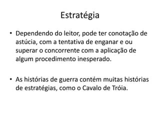 Estratégia
• Dependendo do leitor, pode ter conotação de
astúcia, com a tentativa de enganar e ou
superar o concorrente com a aplicação de
algum procedimento inesperado.
• As histórias de guerra contém muitas histórias
de estratégias, como o Cavalo de Tróia.
 