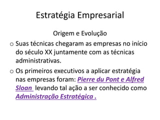 Estratégia Empresarial
Origem e Evolução
o Suas técnicas chegaram as empresas no início
do século XX juntamente com as técnicas
administrativas.
o Os primeiros executivos a aplicar estratégia
nas empresas foram: Pierre du Pont e Alfred
Sloan levando tal ação a ser conhecido como
Administração Estratégica .
 