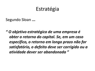 Estratégia
Segundo Sloan ...
“ O objetivo estratégico de uma empresa é
obter o retorno do capital. Se, em um caso
específico, o retorno em longo prazo não for
satisfatório, o defeito deve ser corrigido ou a
atividade dever ser abandonada ”
 