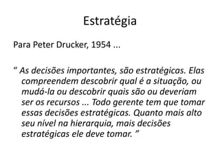 Estratégia
Para Peter Drucker, 1954 ...
“ As decisões importantes, são estratégicas. Elas
compreendem descobrir qual é a situação, ou
mudá-la ou descobrir quais são ou deveriam
ser os recursos ... Todo gerente tem que tomar
essas decisões estratégicas. Quanto mais alto
seu nível na hierarquia, mais decisões
estratégicas ele deve tomar. ”
 