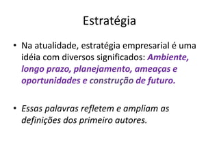 Estratégia
• Na atualidade, estratégia empresarial é uma
idéia com diversos significados: Ambiente,
longo prazo, planejamento, ameaças e
oportunidades e construção de futuro.
• Essas palavras refletem e ampliam as
definições dos primeiro autores.
 