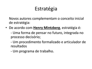 Estratégia
Novos autores complementam o conceito inicial
de estratégia:
• De acordo com Henry Mintzberg, estratégia é:
- Uma forma de pensar no futuro, integrada no
processo decisório;
- Um procedimento formalizado e articulador de
resultados
- Um programa de trabalho.
 