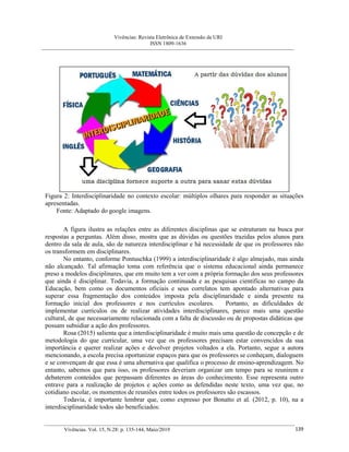 Vivências: Revista Eletrônica de Extensão da URI
ISSN 1809-1636
Vivências. Vol. 15, N.28: p. 135-144, Maio/2019 139
Figura 2: Interdisciplinaridade no contexto escolar: múltiplos olhares para responder as situações
apresentadas.
Fonte: Adaptado do google imagens.
A figura ilustra as relações entre as diferentes disciplinas que se estruturam na busca por
respostas a perguntas. Além disso, mostra que as dúvidas ou questões trazidas pelos alunos para
dentro da sala de aula, são de natureza interdisciplinar e há necessidade de que os professores não
os transformem em disciplinares.
No entanto, conforme Pontuschka (1999) a interdisciplinaridade é algo almejado, mas ainda
não alcançado. Tal afirmação toma com referência que o sistema educacional ainda permanece
preso a modelos disciplinares, que em muito tem a ver com a própria formação dos seus professores
que ainda é disciplinar. Todavia, a formação continuada e as pesquisas científicas no campo da
Educação, bem como os documentos oficiais e seus correlatos tem apontado alternativas para
superar essa fragmentação dos conteúdos imposta pela disciplinaridade e ainda presente na
formação inicial dos professores e nos currículos escolares. Portanto, as dificuldades de
implementar currículos ou de realizar atividades interdisciplinares, parece mais uma questão
cultural, de que necessariamente relacionada com a falta de discussão ou de propostas didáticas que
possam subsidiar a ação dos professores.
Rosa (2015) salienta que a interdisciplinaridade é muito mais uma questão de concepção e de
metodologia do que curricular, uma vez que os professores precisam estar convencidos da sua
importância e querer realizar ações e devolver projetos voltados a ela. Portanto, segue a autora
mencionando, a escola precisa oportunizar espaços para que os professores se conheçam, dialoguem
e se convençam de que essa é uma alternativa que qualifica o processo de ensino-aprendizagem. No
entanto, sabemos que para isso, os professores deveriam organizar um tempo para se reunirem e
debaterem conteúdos que perpassam diferentes as áreas do conhecimento. Esse representa outro
entrave para a realização de projetos e ações como as defendidas neste texto, uma vez que, no
cotidiano escolar, os momentos de reuniões entre todos os professores são escassos.
Todavia, é importante lembrar que, como expresso por Bonatto et al. (2012, p. 10), na a
interdisciplinaridade todos são beneficiados:
 