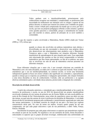 Vivências: Revista Eletrônica de Extensão da URI
ISSN 1809-1636
Vivências. Vol. 15, N.28: p. 135-144, Maio/2019 140
Todos ganham com a interdisciplinaridade, primeiramente pelo
conhecimento recuperar sua totalidade e complexidade; os professores pela
necessidade de melhorarem sua interação com os colegas e repesar da sua
prática docente; os alunos por estarem em contato com o trabalho em grupo,
tendo o ensino voltado para compreensão do mundo que os cerca; por fim a
escola, que tem sua proposta pedagógica refletida a todos instante e ganham
como grandes parceiros a comunidade, porque o entendimento do mundo
que está inserido os alunos, partem do princípio de se ouvir também a
comunidade.
No que diz respeito a ações envolvendo a Matemática, Boaler (2002) citado por Tomaz
(2008, p. 125), reforça que
quando os alunos são envolvidos em práticas matemáticas mais abertas e
diversificadas em que são encorajados a desenvolver suas próprias ideias
eles desenvolvem um relacionamento mais produtivo com a Matemática.
Tornam-se aptos a usar a Matemática em situações diferentes fazendo
transferência de aprendizagem de uma situação para outra. Essa capacidade
está relacionada não somente ao fato de terem compreendido os métodos
matemáticos que lhes foram apresentados, ao fato de as práticas, nas quais
eles se envolvem em sala de aula de matemática estavam presentes em
diferentes situações.
Essas diferentes situações que o autor cita, é por exemplo relacionar um conteúdo de
Matemática com o de outra disciplina, ou então com o contexto ao qual está inserido. Neste sentido,
entendemos que o uso da interdisciplinaridade, no contexto escolar, se revela uma ferramenta
indispensável quando se busca um ensino voltado a dar significado aos conteúdos e, especialmente,
quando se deseja que as respostas aos problemas e indagações apresentados, não estejam limitados
a uma única disciplina ou área do conhecimento. Contudo, cabe aos professores e as equipes
diretivas estimularem ações e atividades dessa natureza, promovendo a integração dos conteúdos.
Descrição da atividade desenvolvida
A partir das colocações anteriores, e entendendo que a interdisciplinaridade se faz a partir da
iniciativa de professores e escola, no ano de 2018 foi desenvolvido um projeto interdisciplinar
envolvendo estudantes de seis turmas do primeiro ano do Ensino Médio em uma escola pública no
norte do Rio Grande do Sul. Particularmente, nesse relato de experiência vamos nos deter em uma
das turmas, na qual uma das autoras do texto é professora da disciplina de Matemática. A atividade
desenvolvida foi inicialmente proposta pela coordenação e posteriormente organizada por cada uma
das turmas participantes. A atividade consistia da seleção de um país e da busca por explorar
características desse país. No caso da turma em análise, tivemos quatro grupos de até sete
componentes, em que cada grupo selecionou o país de sua preferência, a saber: Índia, França,
Grécia e Holanda.
Inicialmente foi proposto que cada grupo selecionasse os aspectos que pretenderiam explorar
em relação ao país de sua escolha. Na sequência e em um seminário da turma, foram discutidos e
selecionados os aspectos que os grupos deveriam investigar, estabelecendo uma uniformidade em
 