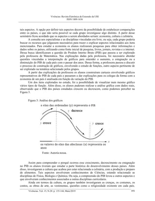 Vivências: Revista Eletrônica de Extensão da URI
ISSN 1809-1636
Vivências. Vol. 15, N.28: p. 135-144, Maio/2019 141
tais aspectos. A opção por definir tais aspectos decorre da possibilidade de estabelecer comparações
entre os países, o que não seria possível se cada grupo investigasse algo distinto. A partir desse
seminário ficou acordado que os aspectos a serem abordados seriam: economia, cultura e culinária.
A consulta aos especialistas e as disciplinas vinculadas era livre, ou seja, cada grupo poderia
buscar os recursos que julgassem necessários para trazer e explicar aspectos relacionados aos itens
mencionados. Para estudar a economia os alunos realizaram pesquisas para obter informações e
dados sobre os países, utilizando como fonte inicial de pesquisa, livros, jornais, revistas e a internet.
Dessa busca identificaram a questão do Produto Interno Bruto (PIB) que passou a ser explorado
pela professora de Matemática. Nas explicações dadas pela professora, foi necessário abordar
questões vinculadas a interpretação de gráficos para entender o aumento, a estagnação ou a
diminuição do PIB de cada país com o passar dos anos. Dessa forma, a professora passou a discutir
o processo de construção de gráficos, envolvendo o estudo de funções, outro aspecto pertinente de
ser explorado na temática selecionado pelos grupos.
A partir das explicações da professora os alunos construíram cartazes envolvendo gráficos
representativos do PIB de cada país e passaram a dar explicações para os colegas da forma com a
economia de um país é analisada em função da variação do PIB.
Um dos itens explorados no estudo, foi a possibilidade de visualizar num mesmo gráfico
vários tipos de função. Além disso, os alunos puderam realizar a análise gráfica com dados reais,
observando que o PIB dos países estudados crescem ou decrescem, como podemos perceber na
Figura 3.
Figura 3: Análise dos gráficos
Fonte: Autoria nossa.
Assim para compreender o porquê ocorreu esse crescimento, decrescimento ou estagnação
no PIB os alunos tiveram que estudar a parte histórica do desenvolvimento desses países. Além
disso, investigaram a cultura que acabou por estar relacionada a culinária, com a produção e preparo
de alimentos. Tais aspectos envolveram conhecimentos de Ciências, estando relacionado as
disciplinas de Física, Biologia e Química. Ou seja, a compreensão do PIB levou a outros aspectos e
que envolveram conhecimentos associados a outras disciplinas curriculares.
Ainda em termos da cultura, os grupos também investigaram as crenças, os costumes, os
contos, as obras de arte, as vestimentas, questões como a religiosidade existente em cada país.
 