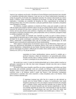 Vivências: Revista Eletrônica de Extensão da URI
ISSN 1809-1636
Vivências. Vol. 15, N.28: p. 135-144, Maio/2019 142
Aspectos que acabaram envolvendo a disciplina de Ensino Religioso particularmente para entender
as vestimentas utilizadas pelos religiosos, o que, por sua vez, trouxe conhecimentos associados ao
campo da geografia, envolvendo esta componente curricular. Os costumes relacionando aos valores
morais e estéticos, foram associados a disciplina de Sociologia. As obras de arte, também foram
exploradas e vinculadas aos conteúdos da disciplina de Artes, especialmente na atividade de
releituras dessas obras. Os contos associados a cada país igualmente foram vinculados a disciplinas
como Português e Literatura.
Na culinária, os grupos exploram os conceitos de Física, como, por exemplo, ao abrir um
vidro de pepino para preparar alimentos típicos do país em estudo (Grécia), foram vinculados aos
conceitos de momento de uma força e pressão em sólidos. Em Biologia exploraram o olfato e o
sistema nervoso para discutir como sentimos a fragrância dos alimentos e o sabor. Na Química
associaram as interações intermoleculares, para compreender como as moléculas conseguem atingir
os sentidos do paladar e do olfato.
Ao final do estudo, foi realizado uma exposição na escola, na qual os alunos tiveram a
oportunidade de apresentar para as outras turmas e compartilhar os conhecimentos adquiridos. Essa
atividade foi de grande socialização e possibilitou momentos de motivação e envolvimento dos
alunos, enaltecendo a potencialidade desse tipo de atividade para a aprendizagem, de modo
especial, para a construção do conhecimento de forma interdisciplinar.
Outro aspecto a salientar desse envolvimento é que no caso da Matemática, observamos que
alunos que apresentavam dificuldades em interpretar gráficos, bem como em identificar qual é a
variável dependente e independente de uma função, buscaram ajuda para sanar suas dúvidas, pois
estavam interessados em analisar o PIB do país em estudo. Nesse sentido, temos o mencionado por
Fonseca et al. (2015, p. 10), de que abordar a
matemática de forma interdisciplinar torna-se possível à medida que o
professor relaciona o objeto da matemática a ser apreendido pelos alunos,
fazendo conexão entre os saberes existentes nas outras áreas oportunizando
ao aluno a construção do seu conhecimento.
De acordo com o autor, é a partir da interdisciplinaridade que os alunos podem visualizar as
aplicações matemáticas na vida real, bem como conseguem vincular essa área com as demais
disciplinas estudadas.
Da mesma forma temos situações específicas em outras componentes curriculares que foram
favorecidas pela atividade realizada, como por exemplo em Biologia. Onde os pesquisadores
Weigert, Villani e Freitas (2005) relatam que os alunos apresentavam dualidades em compreender
conceitos como o de botânica, porém a partir das buscas e das discussões conseguiram
contextualizar o conteúdo, bem como conectá-lo a outras disciplinas como a de História. Além
disso, os autores salientam que:
É importante comentar que, pelo fato de o projeto ter sido aplicado na
terceira série do Ensino Médio os alunos e as professoras, com muita
frequência entravam em crise com relação ao desenvolvimento do conteúdo
para o vestibular. Porém, numa entrevista realizada com os alunos no final
do projeto, foi possível perceber que eles haviam resignificado o valor de
um conteúdo aprendido de forma mais contextualizada no lugar da simples
memorização. Eles interpretaram que essa nova forma de ensino não
somente preparava para o vestibular como também para a vida (p. 157).
 