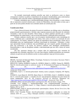 Vivências: Revista Eletrônica de Extensão da URI
ISSN 1809-1636
Vivências. Vol. 15, N.28: p. 135-144, Maio/2019 143
No exemplo mencionado podemos perceber que tanto os professores como os alunos
conseguiram visualizar na prática a importância de um projeto interdisciplinar, para contextualizar
os conteúdos, bem como dar sentido a aprendizagem de botânica no Ensino Médio.
Contudo, entendemos que a interdisciplinaridade abrange várias disciplinas, e como citamos
não se representa essencial somente para o ensino de Matemática, mas para todas as áreas, que a
partir de um tema podem abordar seus conteúdos dando um sentido para eles.
Considerações finais
Com o desenvolvimento do projeto foi possível estabelecer um diálogo entre as disciplinas,
proporcionando questionamentos e dúvidas cujas respostas passavam pela discussão de conteúdos
vinculados a mais de uma disciplina. Dessa forma, os alunos puderam perceber que o caráter
interdisciplinar do conhecimento, o que na escola dificilmente é enfatizado pelos professores.
Portanto, podemos concluir que o uso de projetos interdisciplinares como metodologia de
ensino, colaboram para a aprendizagem dos alunos, bem como os motiva na construção de seus
conhecimentos. No entanto, sabemos que apesar da importância dessa metodologia, muitas são as
dificuldades para sua implementação, conforme mencionado na introdução. Entretanto, o relato
aqui apresentado buscou evidenciar uma possibilidade que sem requerer grandes demandas por
parte dos professores e da escola, foi possível viabilizar uma abordagem interdisciplinar,
desmistificando a visão de disciplinas isoladas e individualizadas que tem sido a tônica do ensino
escolarizado.
Por fim, queremos destacar que o projeto além de proporcionar esse momento de
aprendizado dos conteúdos específicos e de suas inter-relações, também possibilitou um momento
cultural, no qual sem sair do ambiente escolar os alunos puderam viajar por diversos países.
Referências
BRASIL. Secretaria de Educação Mídia e Tecnologia. Parâmetros Curriculares Nacionais: Parte I,
II, III e IV. Brasília: MEC, 1999.
BONATTO, Andréia; BARROS, Caroline R.; GEMELI, Rafael A.; LOPES, Tatiana B.; FRISON,
Marli D. Interdisciplinaridade no ambiente escolar. In: IX Seminário de Pesquisa em Educação da
região sul:. 2012. Disponível em:
<http://www.ucs.br/etc/conferencias/index.php/anpedsul/9anpedsul/paper/viewFile/2414/501>.
Acesso em: 24 dez. 2018.
FAZENDA, Ivani C. A. Interdisciplinaridade: história, teoria e pesquisa. Campinas, SP: Papirus,
2016.
FONSECA, Lucia Maria B.; MATOS, Maria Dulce G.; OLIVEIRA, Erick C.; BARROS, Osvaldo
dos S. A interdisciplinaridade e o trabalho docente: uma perspectiva dialógica nos anos iniciais do
ensino fundamental. 2015. In: XII Congresso Nacional de Educação. Disponível em:
<http://educere.bruc.com.br/arquivo/pdf2015/20318_9974.pdf>. Acesso em: 4 dez. 2018.
JAPIASSU, Hilton. Interdisciplinaridade e patologia do saber. Rio de Janeiro: Imago, 1976.
LENOIR, Yves. Didática e interdisciplinaridade: uma complementaridade necessária e
incontornável. In: FAZENDA, Ivani C. A. (Org.). Didática e Interdisciplinaridade. Campinas, SP:
Papirus, 2015. p. 45-75
PONTUSCHKA, Nídia N. Interdisciplinaridade: aproximações e fazeres. Revista Terra Livre, São
Paulo, n. 14, p. 100-124, 1999.
ROSA, Cleci Teresinha Werner. Interdisciplinaridade: concepção e aplicações no ensino de
ciências. 2015. In: ______. (Org.). Educação científica e tecnológica: reflexões e investigações.
 