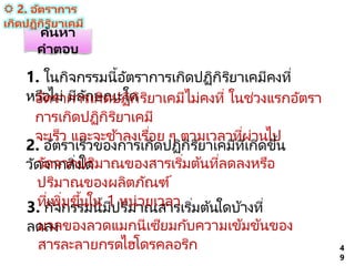 1. ในกิจกรรมนี้อัตราการเกิดปฏิกิริยาเคมีคงที่
หรือไม่ มีลักษณะใด
อัตราการเกิดปฏิกิริยาเคมีไม่คงที่ ในช่วงแรกอัตรา
การเกิดปฏิกิริยาเคมี
จะเร็ว และจะช ้าลงเรื่อย ๆ ตามเวลาที่ผ่านไป
3. กิจกรรมนี้มีปริมาณสารเริ่มต้นใดบ้างที่
ลดลง
มวลของลวดแมกนีเซียมกับความเข้มข้นของ
สารละลายกรดไฮโดรคลอริก 4
9
ค้นหา
คาตอบ
2. อัตราเร็วของการเกิดปฏิกิริยาเคมีที่เกิดขึ้น
วัดจากสิ่งใด
วัดจากปริมาณของสารเริ่มต้นที่ลดลงหรือ
ปริมาณของผลิตภัณฑ์
ที่เพิ่มขึ้นใน 1 หน่วยเวลา
 2. อัตราการ
เกิดปฏิกิริยาเคมี
 