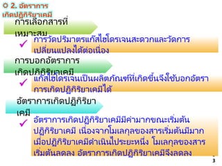 5
3
การเลือกสารที่
เหมาะสม
การวัดปริมาตรแก๊สไฮโดรเจนสะดวกและวัดการ
เปลี่ยนแปลงได้ต่อเนื่อง

การบอกอัตราการ
เกิดปฏิกิริยาเคมี
แก๊สไฮโดรเจนเป็ นผลิตภัณฑ์ที่เกิดขึ้นจึงใช ้บอกอัตรา
การเกิดปฏิกิริยาเคมีได้

อัตราการเกิดปฏิกิริยา
เคมี
อัตราการเกิดปฏิกิริยาเคมีมีค่ามากขณะเริ่มต้น
ปฏิกิริยาเคมี เนื่องจากโมเลกุลของสารเริ่มต้นมีมาก
เมื่อปฏิกิริยาเคมีดาเนินไประยะหนึ่ง โมเลกุลของสาร
เริ่มต้นลดลง อัตราการเกิดปฏิกิริยาเคมีจึงลดลง

 2. อัตราการ
เกิดปฏิกิริยาเคมี
 