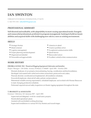 IAN SWINTON
9 BRIAR PATCH ROAD, STONINGTON, CT 06378
C: 860-709-1304 | alba102553@gmail.com
PROFESSIONAL SUMMARY
Self-directed and malleable, with adaptability to meet varying operational needs. Energetic
and resourceful professional, proficient in program management. Seeking to build on innate
abilities and acquired skills with challenging new role in a new or existing environment.
SKILLS
Strategic thinker Attentive to detail
Detail-oriented Creative problem solver
Logistics management Exceptional communication skills
Project planning and development Quick learner
Organized and detailed Resourceful nature
Personable and approachable Excellent verbal/written communication
WORK HISTORY
DROBKA SCENIC INC. Theatrical Rigging Equipment Fabricator and Installer.
Project Manager | 338 Airline Avenue, Portland, CT 06480 | April 1991 - October 2016
Directed all phases of our projects, from estimating, buying, coordination and final installation.
Developed and created both verbal and written instructions, prints and work orders.
Planned, directed, coordinated and implemented all installation schedules.
Ensured all employees observed all safety policies and procedures.
Determined suitable crewing requirements, scheduled employees and worked with Human Resources
to meet changing production schedules.
Performed required annual safety inspections on theater rigging equipment throughout the state.
T. BRAMLETT & ASSOCIATES
Foreman | Hoboken, NJ | January 1987 - April 1991
Supervised and delegated work for varied scenic projects.
Handcrafted specialized pieces.
Assisted with and drafted working drawings.
Supervised installations in various NY City theaters and sound-stages.
 