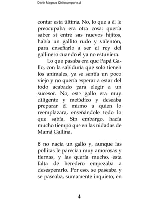 Darth Magnus Chilecomparte.cl
4
contar esta última. No, lo que a él le
preocupaba era otra cosa: quería
saber si entre sus nuevos hijitos,
había un gallito rudo y valentón,
para enseñarlo a ser el rey del
gallinero cuando él ya no estuviera.
Lo que pasaba era que Papá Ga-
llo, con la sabiduría que solo tienen
los animales, ya se sentía un poco
viejo y no quería esperar a estar del
todo acabado para elegir a un
sucesor. No, este gallo era muy
diligente y metódico y deseaba
preparar él mismo a quien lo
reemplazara, enseñándole todo lo
que sabía. Sin embargo, hacía
mucho tiempo que en las nidadas de
Mamá Gallina,
6 no nacía un gallo y, aunque las
pollitas le parecían muy amorosas y
tiernas, y las quería mucho, esta
falta de heredero empezaba a
desesperarlo. Por eso, se paseaba y
se paseaba, sumamente inquieto, en
 