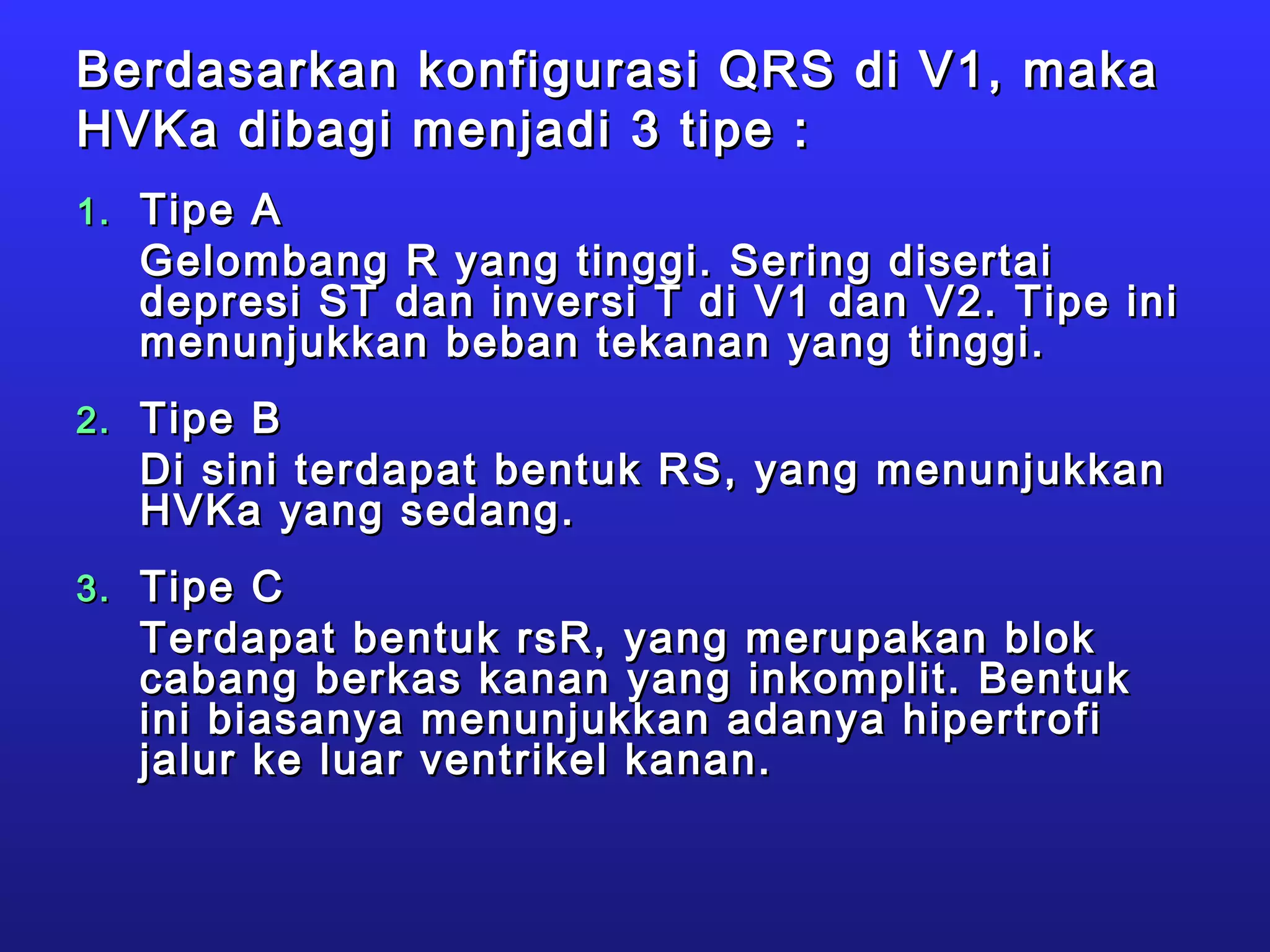 Berdasarkan konfigurasi QRS di V1, makaBerdasarkan konfigurasi QRS di V1, maka
HVKa dibagi menjadi 3 tipe :HVKa dibagi menjadi 3 tipe :
1.1. Tipe ATipe A
Gelombang R yang tinggi. Sering disertaiGelombang R yang tinggi. Sering disertai
depresi ST dan inversi T di V1 dan V2. Tipe inidepresi ST dan inversi T di V1 dan V2. Tipe ini
menunjukkan beban tekanan yang tinggi.menunjukkan beban tekanan yang tinggi.
2.2. Tipe BTipe B
Di sini terdapat bentuk RS, yang menunjukkanDi sini terdapat bentuk RS, yang menunjukkan
HVKa yang sedang.HVKa yang sedang.
3.3. Tipe CTipe C
Terdapat bentuk rsR, yang merupakan blokTerdapat bentuk rsR, yang merupakan blok
cabang berkas kanan yang inkomplit. Bentukcabang berkas kanan yang inkomplit. Bentuk
ini biasanya menunjukkan adanya hipertrofiini biasanya menunjukkan adanya hipertrofi
jalur ke luar ventrikel kanan.jalur ke luar ventrikel kanan.
 