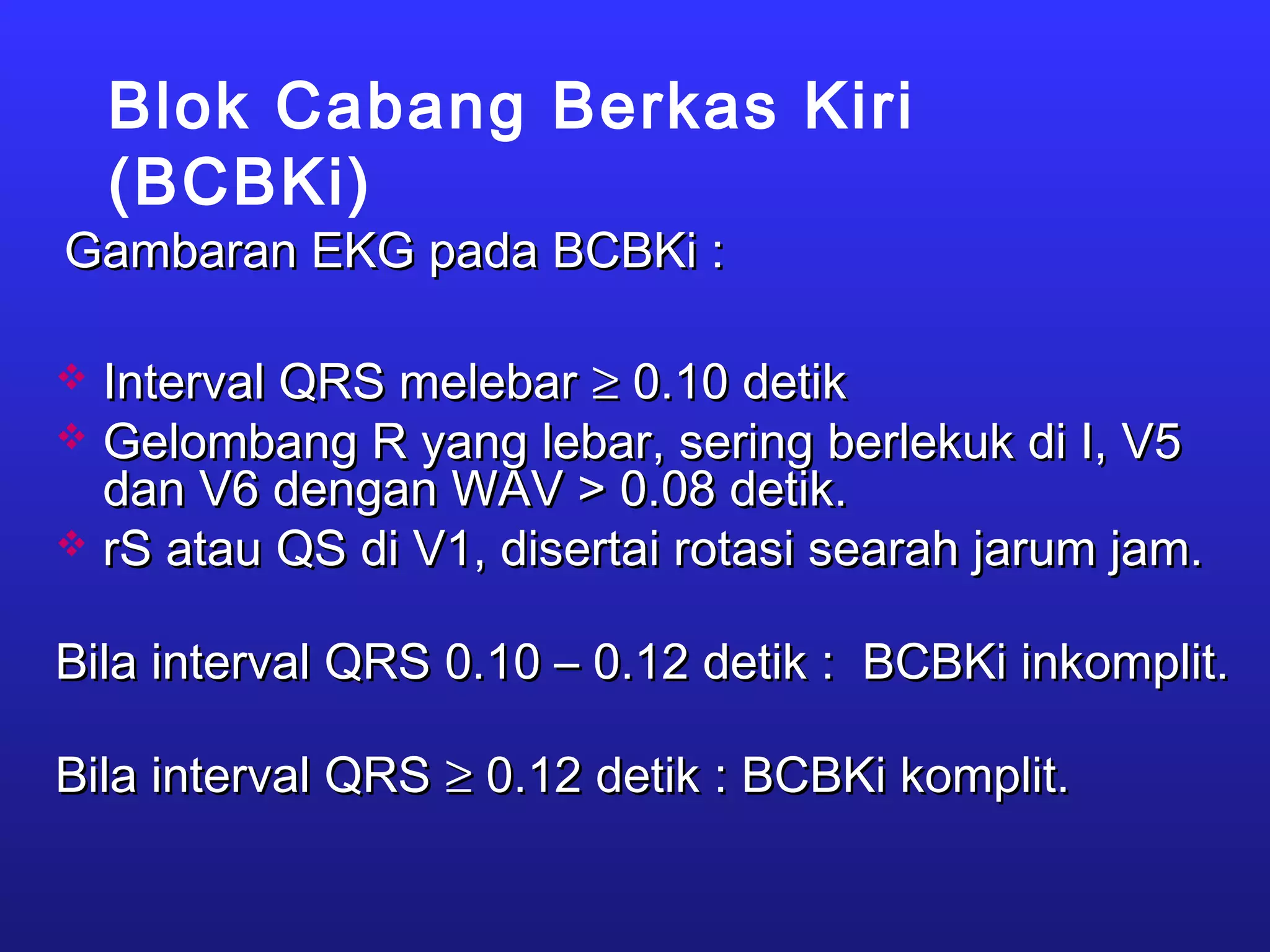 Blok Cabang Berkas Kiri
(BCBKi)
Gambaran EKG pada BCBKi :Gambaran EKG pada BCBKi :
 Interval QRS melebarInterval QRS melebar ≥≥ 0.10 detik0.10 detik
 Gelombang R yang lebar, sering berlekuk di I, V5Gelombang R yang lebar, sering berlekuk di I, V5
dan V6 dengan WAV > 0.08 detik.dan V6 dengan WAV > 0.08 detik.
 rS atau QS di V1, disertai rotasi searah jarum jam.rS atau QS di V1, disertai rotasi searah jarum jam.
Bila interval QRS 0.10 – 0.12 detik : BCBKi inkomplit.Bila interval QRS 0.10 – 0.12 detik : BCBKi inkomplit.
Bila interval QRSBila interval QRS ≥≥ 0.12 detik : BCBKi komplit.0.12 detik : BCBKi komplit.
 