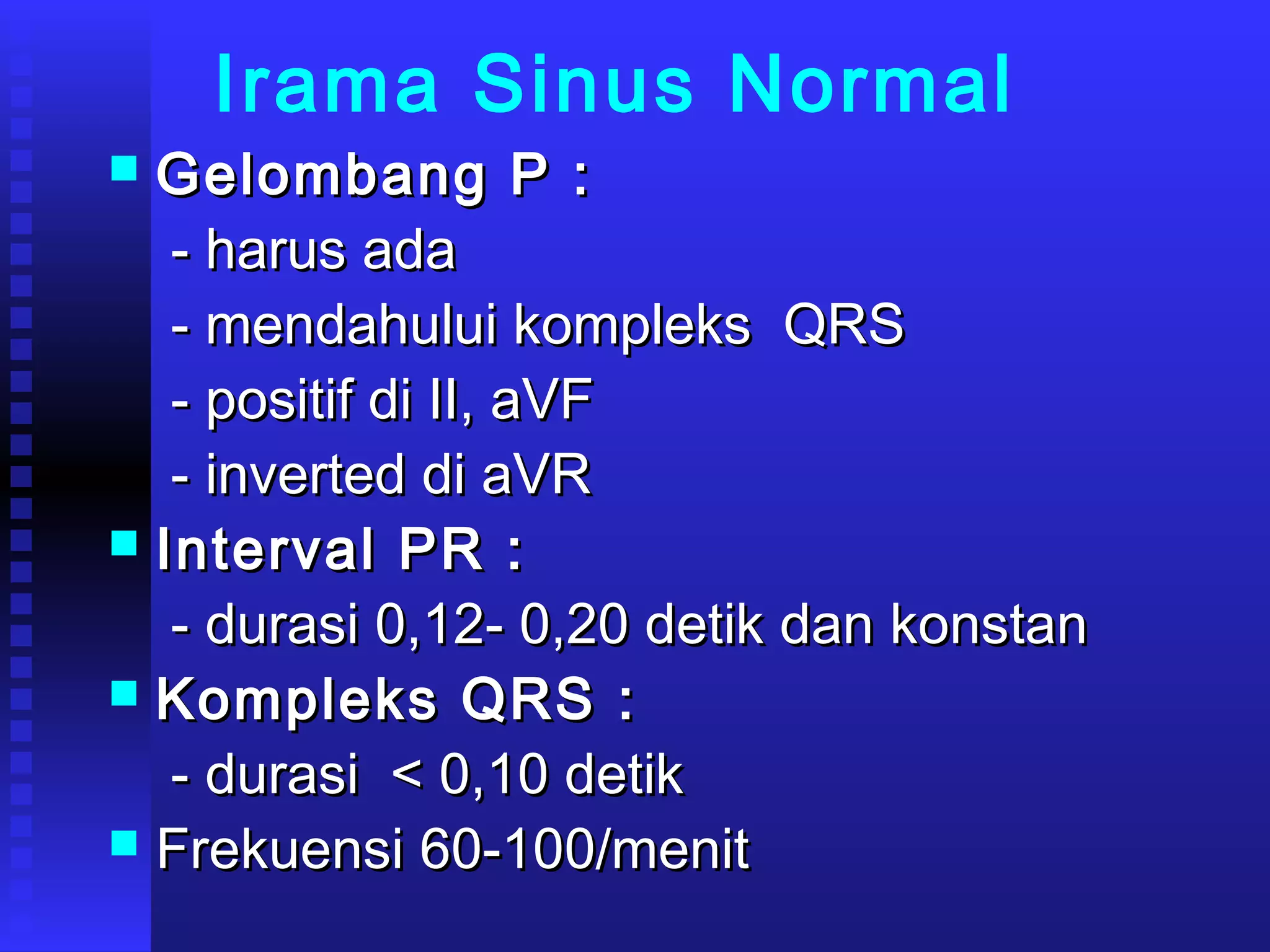 Irama Sinus Normal
 Gelombang P :Gelombang P :
- harus ada- harus ada
- mendahului kompleks QRS- mendahului kompleks QRS
- positif di II, aVF- positif di II, aVF
- inverted di aVR- inverted di aVR
 Interval PR :Interval PR :
- durasi 0,12- 0,20 detik dan konstan- durasi 0,12- 0,20 detik dan konstan
 Kompleks QRS :Kompleks QRS :
- durasi < 0,10 detik- durasi < 0,10 detik
 Frekuensi 60-100/menitFrekuensi 60-100/menit
 
