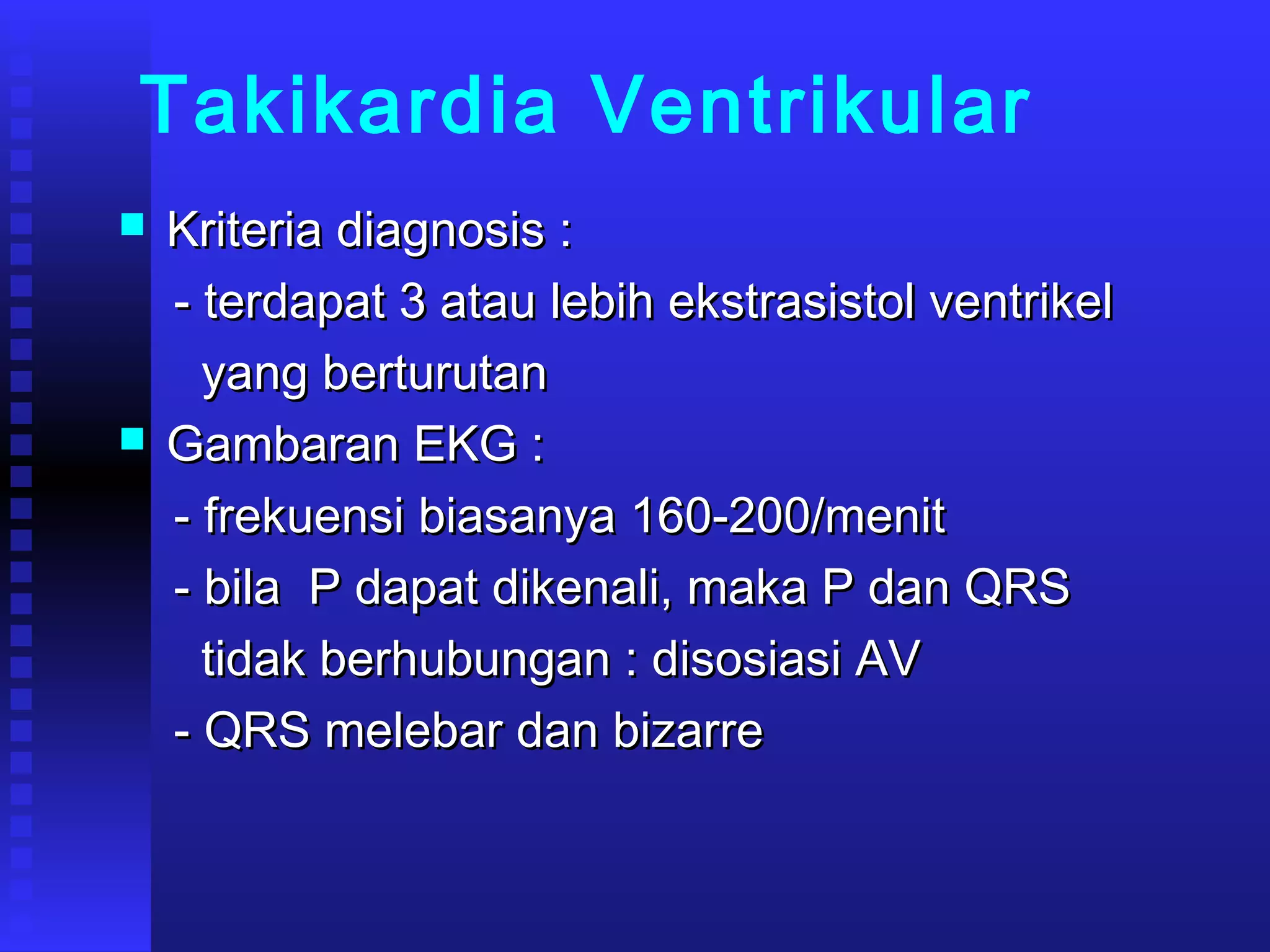 Takikardia Ventrikular
 Kriteria diagnosis :Kriteria diagnosis :
- terdapat 3 atau lebih ekstrasistol ventrikel- terdapat 3 atau lebih ekstrasistol ventrikel
yang berturutanyang berturutan
 Gambaran EKG :Gambaran EKG :
- frekuensi biasanya 160-200/menit- frekuensi biasanya 160-200/menit
- bila P dapat dikenali, maka P dan QRS- bila P dapat dikenali, maka P dan QRS
tidak berhubungan : disosiasi AVtidak berhubungan : disosiasi AV
- QRS melebar dan bizarre- QRS melebar dan bizarre
 