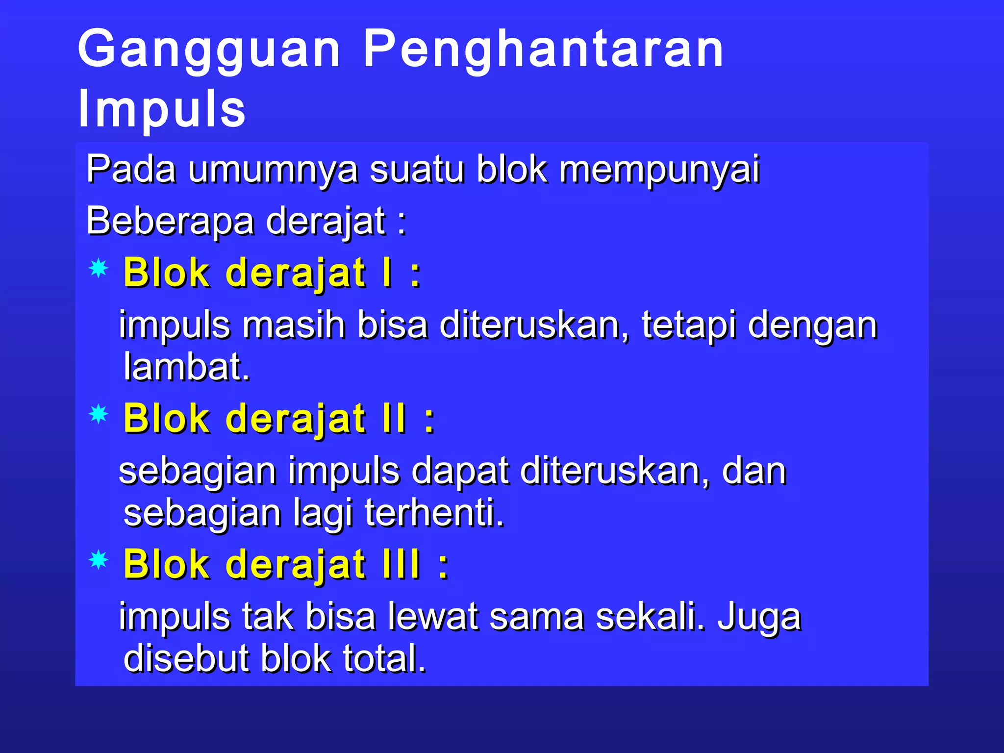 Gangguan Penghantaran
Impuls
Pada umumnya suatu blok mempunyaiPada umumnya suatu blok mempunyai
Beberapa derajat :Beberapa derajat :
 Blok derajat I :Blok derajat I :
impuls masih bisa diteruskan, tetapi denganimpuls masih bisa diteruskan, tetapi dengan
lambat.lambat.
 Blok derajat II :Blok derajat II :
sebagian impuls dapat diteruskan, dansebagian impuls dapat diteruskan, dan
sebagian lagi terhenti.sebagian lagi terhenti.
 Blok derajat III :Blok derajat III :
impuls tak bisa lewat sama sekali. Jugaimpuls tak bisa lewat sama sekali. Juga
disebut blok total.disebut blok total.
 