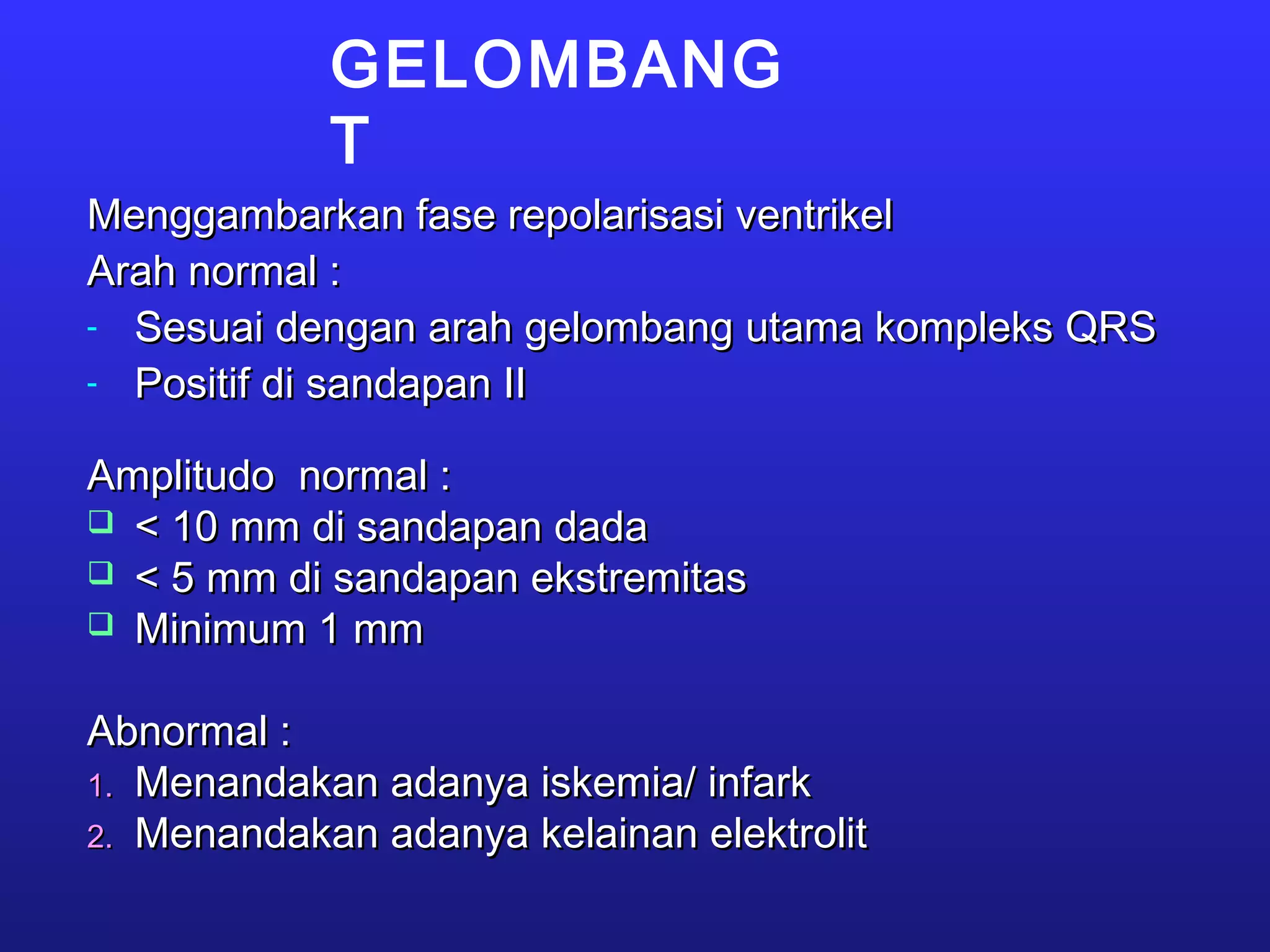GELOMBANG
T
Menggambarkan fase repolarisasi ventrikelMenggambarkan fase repolarisasi ventrikel
Arah normal :Arah normal :
- Sesuai dengan arah gelombang utama kompleks QRSSesuai dengan arah gelombang utama kompleks QRS
- Positif di sandapan IIPositif di sandapan II
Amplitudo normal :Amplitudo normal :
 < 10 mm di sandapan dada< 10 mm di sandapan dada
 < 5 mm di sandapan ekstremitas< 5 mm di sandapan ekstremitas
 Minimum 1 mmMinimum 1 mm
Abnormal :Abnormal :
1.1. Menandakan adanya iskemia/ infarkMenandakan adanya iskemia/ infark
2.2. Menandakan adanya kelainan elektrolitMenandakan adanya kelainan elektrolit
 