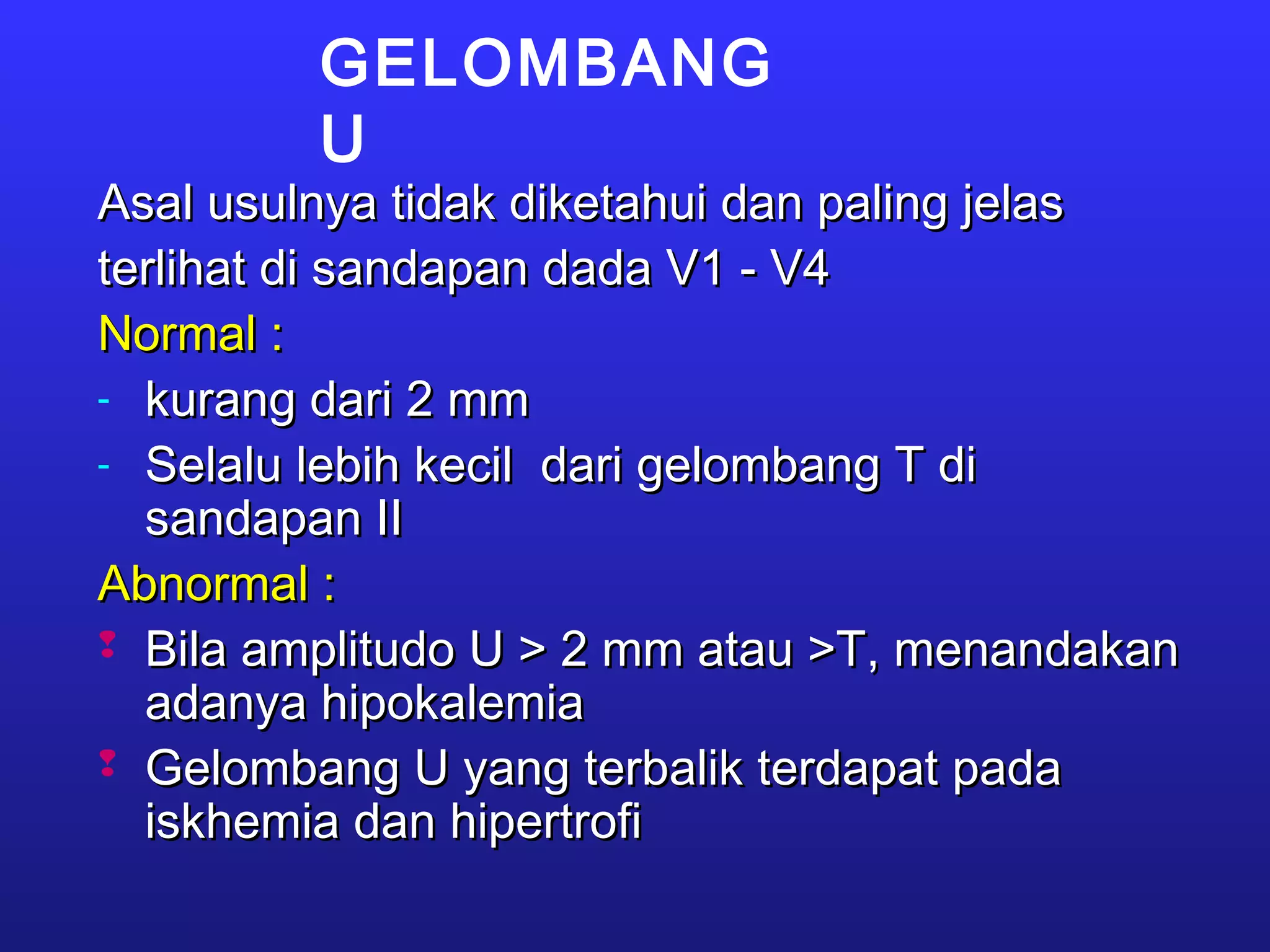 GELOMBANG
U
Asal usulnya tidak diketahui dan paling jelasAsal usulnya tidak diketahui dan paling jelas
terlihat di sandapan dada V1 - V4terlihat di sandapan dada V1 - V4
Normal :Normal :
- kurang dari 2 mmkurang dari 2 mm
- Selalu lebih kecil dari gelombang T diSelalu lebih kecil dari gelombang T di
sandapan IIsandapan II
Abnormal :Abnormal :
 Bila amplitudo U > 2 mm atau >T, menandakanBila amplitudo U > 2 mm atau >T, menandakan
adanya hipokalemiaadanya hipokalemia
 Gelombang U yang terbalik terdapat padaGelombang U yang terbalik terdapat pada
iskhemia dan hipertrofiiskhemia dan hipertrofi
 