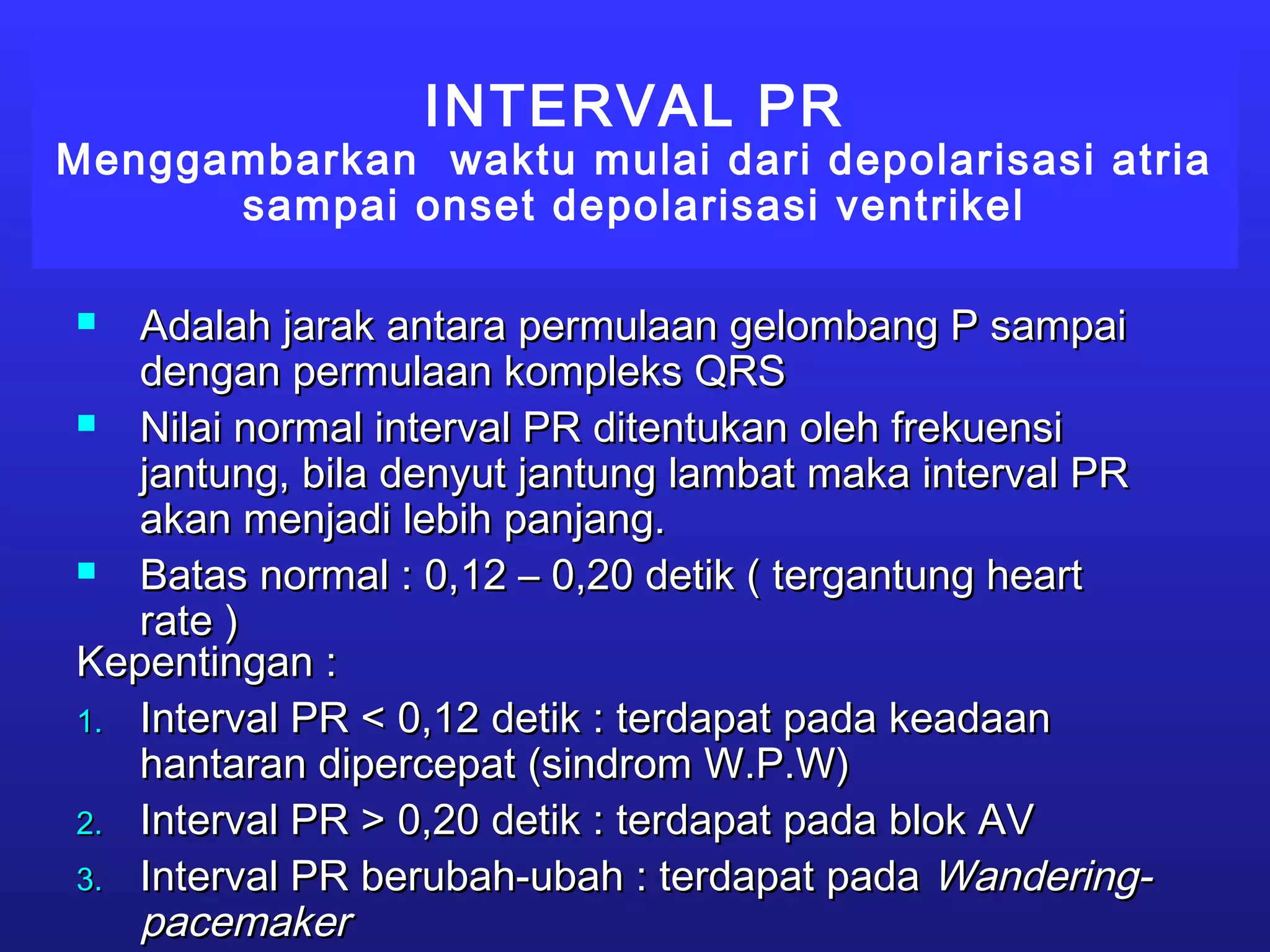 INTERVAL PR
Menggambarkan waktu mulai dari depolarisasi atria
sampai onset depolarisasi ventrikel
 Adalah jarak antara permulaan gelombang P sampaiAdalah jarak antara permulaan gelombang P sampai
dengan permulaan kompleks QRSdengan permulaan kompleks QRS
 Nilai normal interval PR ditentukan oleh frekuensiNilai normal interval PR ditentukan oleh frekuensi
jantung, bila denyut jantung lambat maka interval PRjantung, bila denyut jantung lambat maka interval PR
akan menjadi lebih panjang.akan menjadi lebih panjang.
 Batas normal : 0,12 – 0,20 detik ( tergantung heartBatas normal : 0,12 – 0,20 detik ( tergantung heart
rate )rate )
Kepentingan :Kepentingan :
1.1. Interval PR < 0,12 detik : terdapat pada keadaanInterval PR < 0,12 detik : terdapat pada keadaan
hantaran dipercepat (sindrom W.P.W)hantaran dipercepat (sindrom W.P.W)
2.2. Interval PR > 0,20 detik : terdapat pada blok AVInterval PR > 0,20 detik : terdapat pada blok AV
3.3. Interval PR berubah-ubah : terdapat padaInterval PR berubah-ubah : terdapat pada Wandering-Wandering-
pacemakerpacemaker
 
