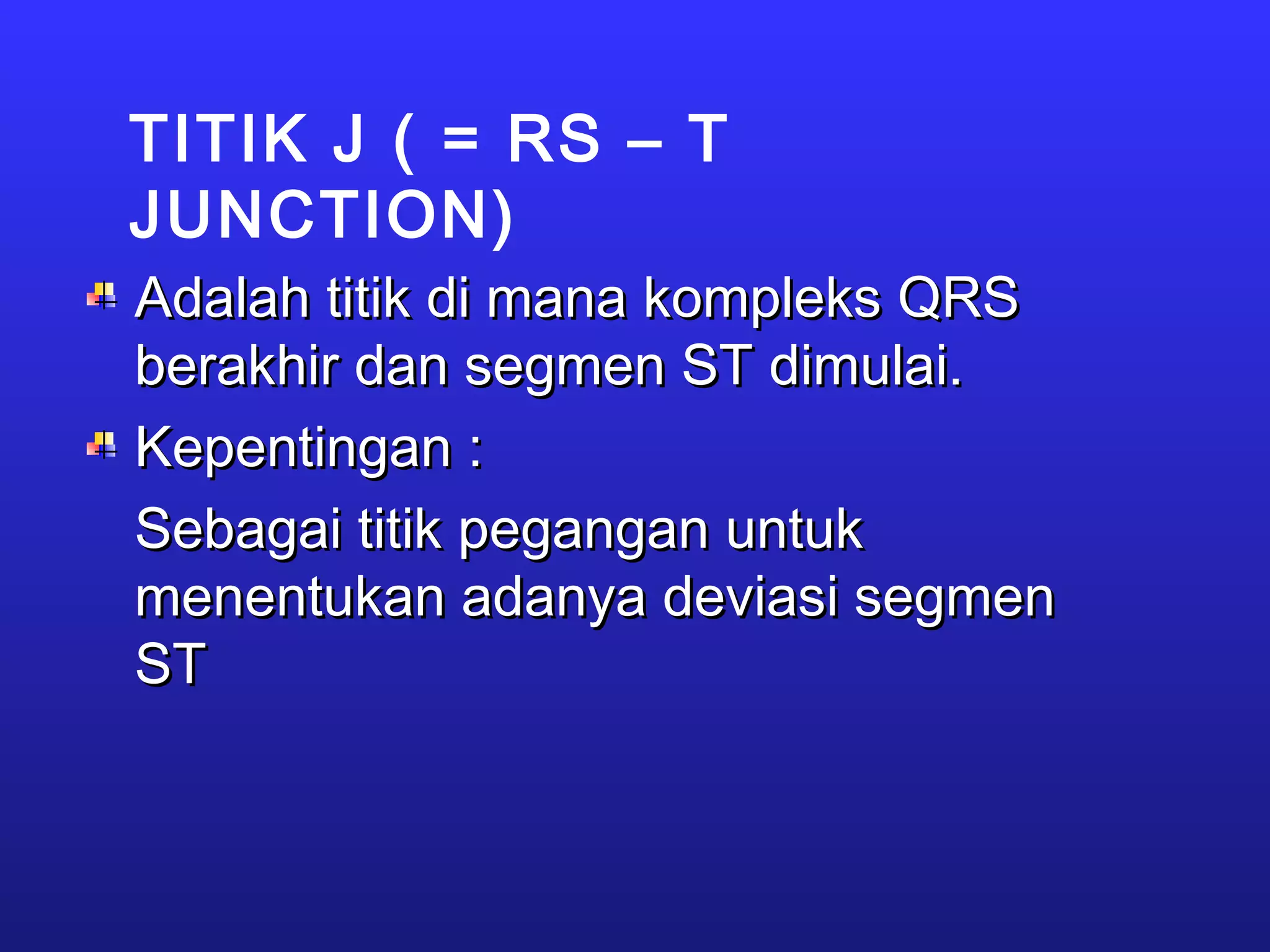TITIK J ( = RS – T
JUNCTION)
Adalah titik di mana kompleks QRSAdalah titik di mana kompleks QRS
berakhir dan segmen ST dimulai.berakhir dan segmen ST dimulai.
Kepentingan :Kepentingan :
Sebagai titik pegangan untukSebagai titik pegangan untuk
menentukan adanya deviasi segmenmenentukan adanya deviasi segmen
STST
 