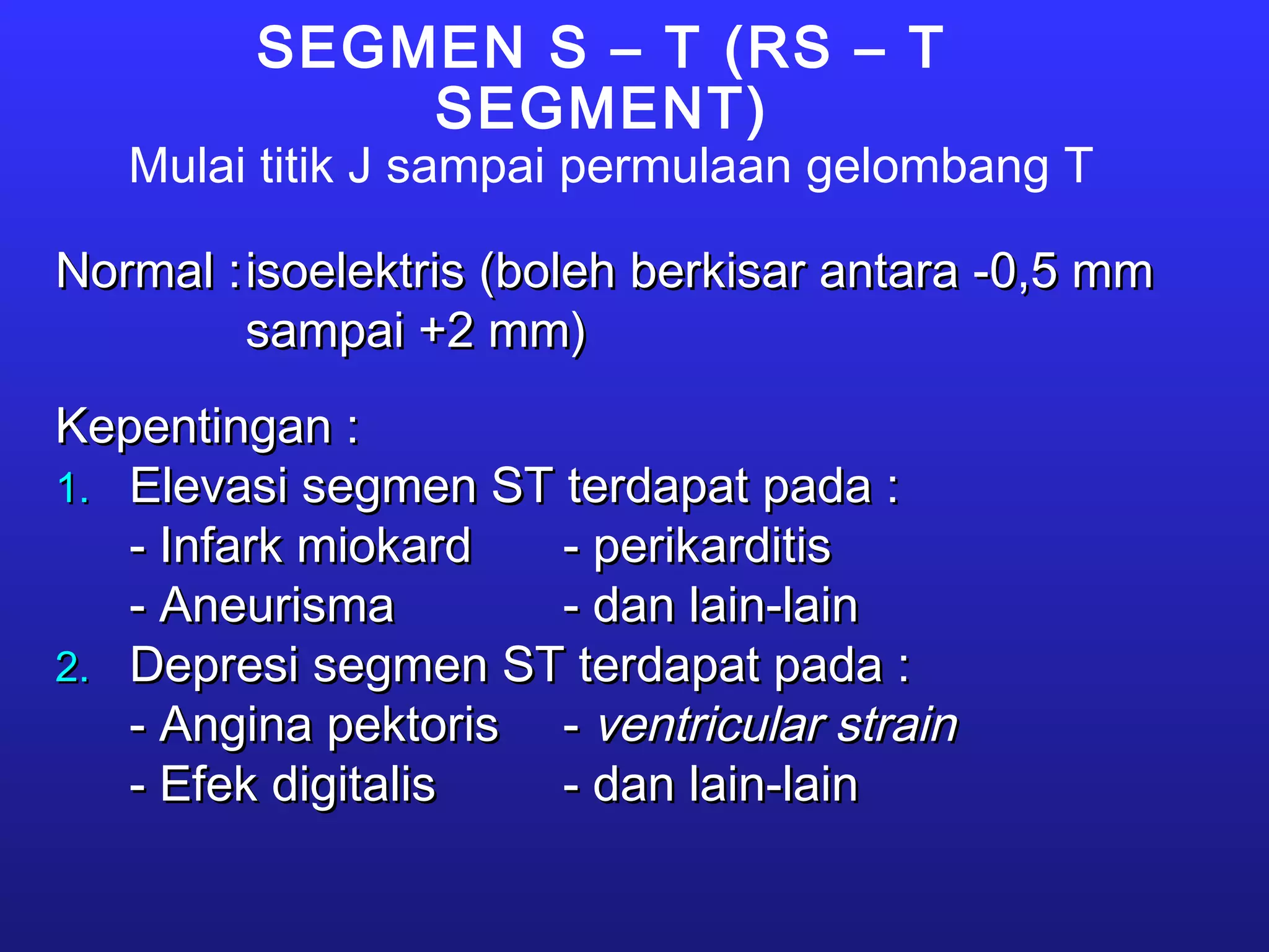 SEGMEN S – T (RS – T
SEGMENT)
Mulai titik J sampai permulaan gelombang T
Normal :Normal :isoelektris (boleh berkisar antara -0,5 mmisoelektris (boleh berkisar antara -0,5 mm
sampai +2 mm)sampai +2 mm)
Kepentingan :Kepentingan :
1.1. Elevasi segmen ST terdapat pada :Elevasi segmen ST terdapat pada :
- Infark miokard- Infark miokard - perikarditis- perikarditis
- Aneurisma- Aneurisma - dan lain-lain- dan lain-lain
2.2. Depresi segmen ST terdapat pada :Depresi segmen ST terdapat pada :
- Angina pektoris- Angina pektoris -- ventricular strainventricular strain
- Efek digitalis- Efek digitalis - dan lain-lain- dan lain-lain
 