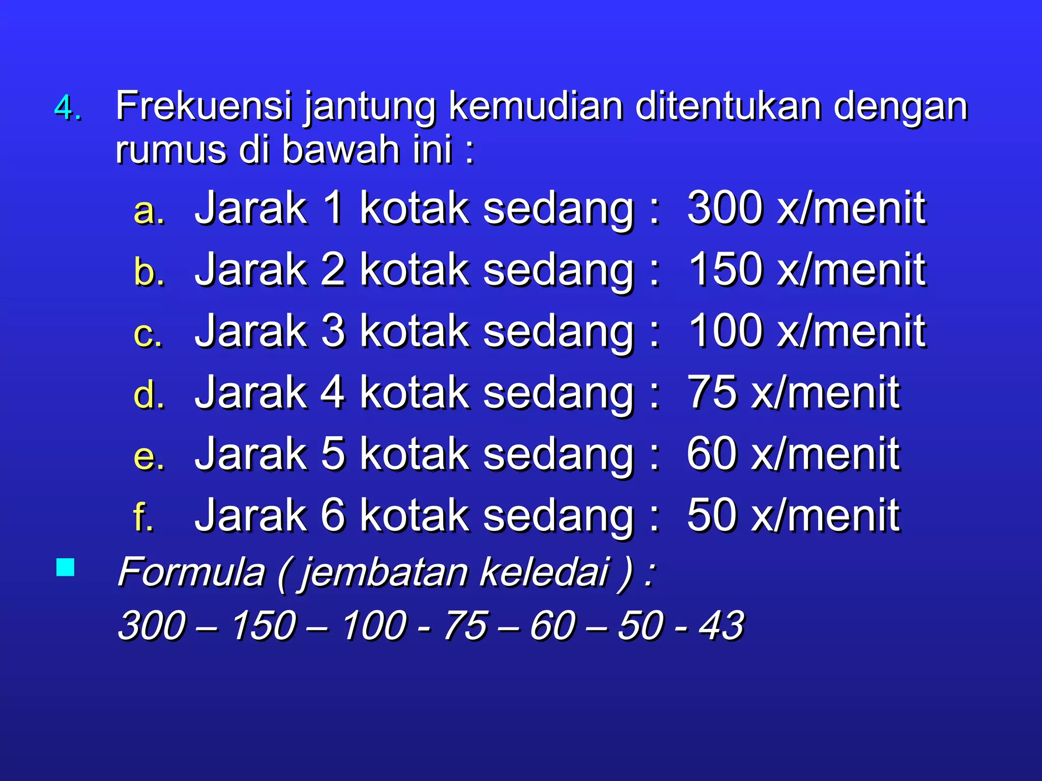 4.4. Frekuensi jantung kemudian ditentukan denganFrekuensi jantung kemudian ditentukan dengan
rumus di bawah ini :rumus di bawah ini :
a.a. Jarak 1 kotak sedang : 300 x/menitJarak 1 kotak sedang : 300 x/menit
b.b. Jarak 2 kotak sedang : 150 x/menitJarak 2 kotak sedang : 150 x/menit
c.c. Jarak 3 kotak sedang : 100 x/menitJarak 3 kotak sedang : 100 x/menit
d.d. Jarak 4 kotak sedang : 75 x/menitJarak 4 kotak sedang : 75 x/menit
e.e. Jarak 5 kotak sedang : 60 x/menitJarak 5 kotak sedang : 60 x/menit
f.f. Jarak 6 kotak sedang : 50 x/menitJarak 6 kotak sedang : 50 x/menit
 Formula ( jembatan keledai ) :Formula ( jembatan keledai ) :
300 – 150 – 100 - 75 – 60 – 50 - 43300 – 150 – 100 - 75 – 60 – 50 - 43
 