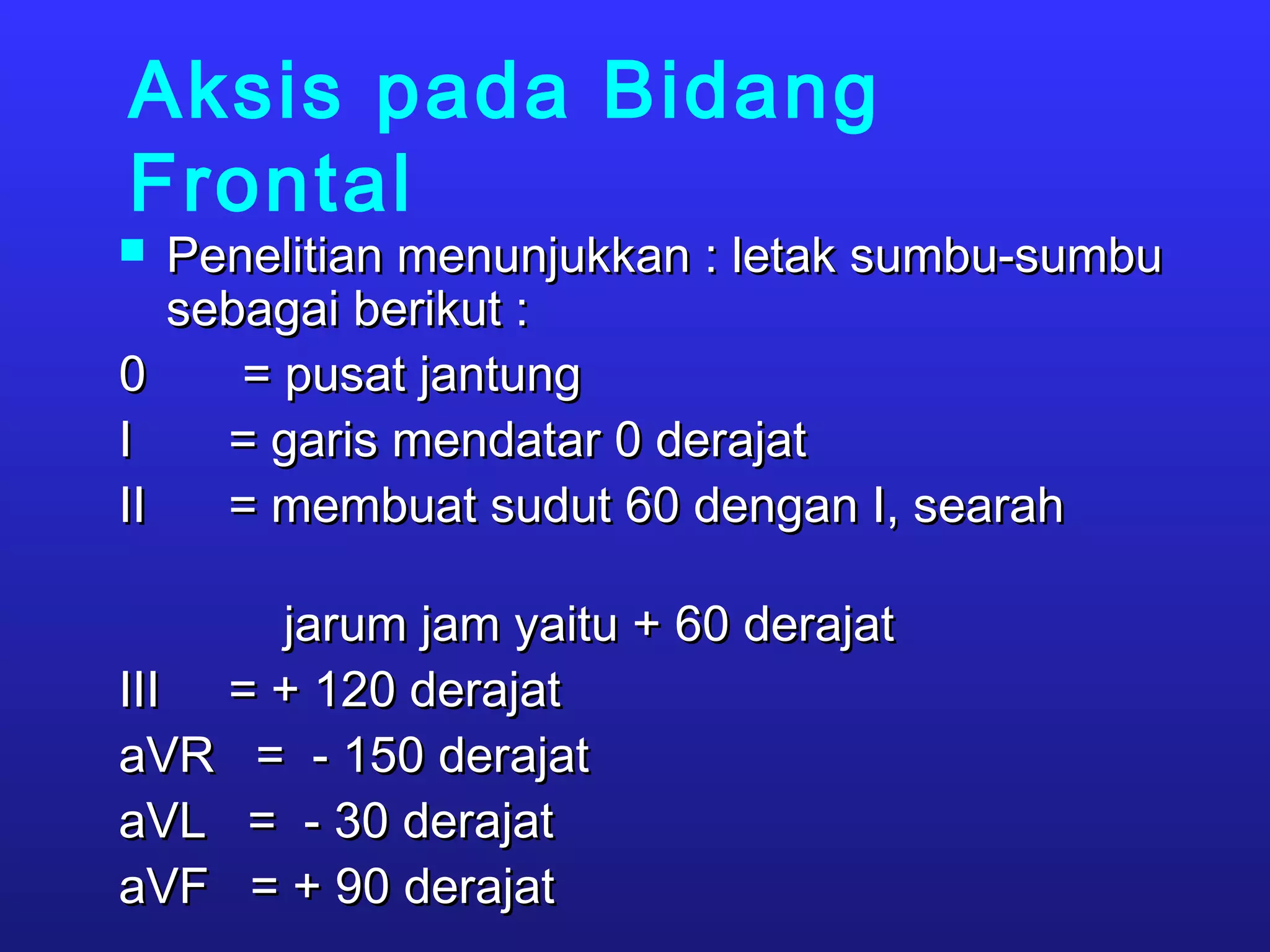 Aksis pada Bidang
Frontal
 Penelitian menunjukkan : letak sumbu-sumbuPenelitian menunjukkan : letak sumbu-sumbu
sebagai berikut :sebagai berikut :
0 = pusat jantung0 = pusat jantung
I = garis mendatar 0 derajatI = garis mendatar 0 derajat
II = membuat sudut 60 dengan I, searahII = membuat sudut 60 dengan I, searah
jarum jam yaitu + 60 derajatjarum jam yaitu + 60 derajat
III = + 120 derajatIII = + 120 derajat
aVR = - 150 derajataVR = - 150 derajat
aVL = - 30 derajataVL = - 30 derajat
aVF = + 90 derajataVF = + 90 derajat
 